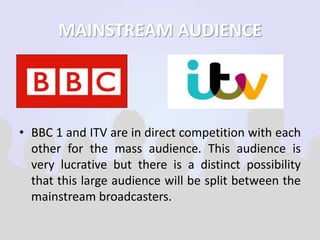 MAINSTREAM AUDIENCE 
• BBC 1 and ITV are in direct competition with each 
other for the mass audience. This audience is 
very lucrative but there is a distinct possibility 
that this large audience will be split between the 
mainstream broadcasters. 
 