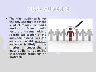 NICHE AUDIENCE 
• The mass audience is not 
the only one that can make 
a lot of money for media 
producers. Some media 
texts are created with a 
specific sub-section of the 
audience in mind - a niche 
audience. Whilst a niche 
audience is likely to be 
smaller in number than a 
mass audience, appealing 
to a specific group can be 
profitable. 
 
