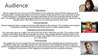 Audience 
Information 
Music magazines are a source of information for an audience, they tell them about up and 
coming events, review past events and let the readers know about the music and what is soon 
to be coming out. Alongside that, they give interviews of the artist and give stories on their 
lives. For example, top of the pops gives detailed interviews on the artist opinions about life and 
society rather than their music so it is more personal to that artist 
Personal identity 
Music magazines give a range of artist to add variety to the content. This enables more people 
to become interested and therefore they receive a wider target market. 
Integration and social Interaction 
The interviews give an insight into what the lives of the celebrities are like. This relates to the 
readers and makes then feel at one with the artist. Also, people identify with the artists. For 
example a young girl reading about Demi Lovato may relate to her issues and they then see her 
as a role model. 
Entertainment 
The magazines are an escape from the real world for some. Reading about someone else's 
problems make your own feel smaller for a bit and this is the relaxation that the audience 
wants. Having pictures of celebrities gives a sense of sexual arousal for some. This is relieved by 
looking at the pictures in the magazines and gives them an emotional release. 
