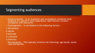 Segmenting audiences 
• Social economic – Is an economic and sociological combined total 
measure of a person’s work experience. Main factors: Income, 
occupation and education. 
• Psychographic – Is attributed to the following factors: 
1.Personality 
2.Values 
3.Attitude 
4.Lifestyles 
5.Interests 
• Demographics – This typically involves the following: age bands, social 
class and gender. 
 