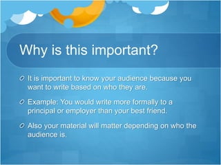 Why is this important?
It is important to know your audience because you
want to write based on who they are.
Example: You would write more formally to a
principal or employer than your best friend.
Also your material will matter depending on who the
audience is.