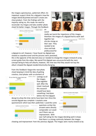 the images a glamourous, patterned effect. An
important aspect I think for a digipak is how the
images blend disjointed and won’t create one
clean product. From the findings with the
majority voting no, this made me need to
reconsider my images and take another photo
shoot for better images. Through the feedback
on
social
media we learnt the importance of the images,
therefore the images of a digipak had to work well
together but
also be strong on
their own. They
needed to be
clear and look
professional for
a digipak to sell. However, I have found my digipak was
viewed as unprofessional and the pictures were pixelated,
this is the opposite of the desired view so I needed to change the images instead of using
screen grabs from the video. My overall first digipak was unsuccessful with the main
concept being to help sell albums, however, the view was that they would not buy the
album showed the digipak needed drastically changing.
From this feedback I began the next photo
shoot keeping in mind the idea of getting
creative, clear photos with an element of
synergy so all
the images
flow together
well. After the
shoot I realised
this research
should have been
something I had done
before the first digipak
design to allow the time not to have been lost. Once the
second digipak was complete I created a new
questionnaire which was then published. I used the same
questions so that the
answers were directly
comparable so I could
see if there was an
improvement. With
over half voting for the images blending well it shows
that there is a strong continuity between the images
showing and improvement from the previous digipak. The images were nearly viewed as by
 