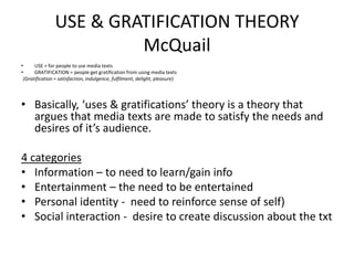 USE & GRATIFICATION THEORY
McQuail
• USE = for people to use media texts
• GRATIFICATION = people get gratification from using media texts
(Gratification = satisfaction, indulgence, fulfilment, delight, pleasure)
• Basically, ‘uses & gratifications’ theory is a theory that
argues that media texts are made to satisfy the needs and
desires of it’s audience.
4 categories
• Information – to need to learn/gain info
• Entertainment – the need to be entertained
• Personal identity - need to reinforce sense of self)
• Social interaction - desire to create discussion about the txt
 