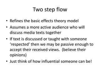 Two step flow
• Refines the basic effects theory model
• Assumes a more active audience who will
discuss media texts together
• If text is discussed or taught with someone
‘respected’ then we may be passive enough to
accept their received views. (believe their
opinions)
• Just think of how influential someone can be!
 