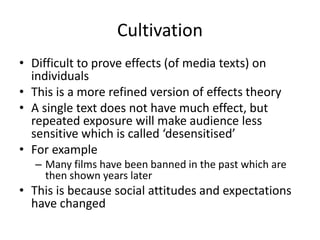 Cultivation
• Difficult to prove effects (of media texts) on
individuals
• This is a more refined version of effects theory
• A single text does not have much effect, but
repeated exposure will make audience less
sensitive which is called ‘desensitised’
• For example
– Many films have been banned in the past which are
then shown years later
• This is because social attitudes and expectations
have changed
 