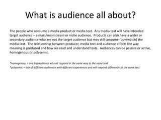 What is audience all about?
The people who consume a media product or media text. Any media text will have intended
target audience – a mass/mainstream or niche audience. Products can also have a wider or
secondary audience who are not the target audience but may still consume (buy/watch) the
media text. The relationship between producer, media text and audience affects the way
meaning is produced and how we read and understand texts. Audiences can be passive or active,
homogenous or polysemic.
*homogenous = one big audience who all respond in the same way to the same text
*polysemic = lots of different audiences with different experiences and will respond differently to the same text
 