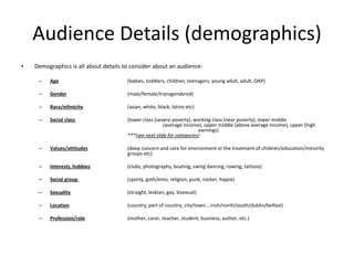 Audience Details (demographics)
• Demographics is all about details to consider about an audience:
– Age (babies, toddlers, children, teenagers, young adult, adult, OAP)
– Gender (male/female/transgendered)
– Race/ethnicity (asian, white, black, latino etc)
– Social class (lower class (severe poverty), working class (near poverty), lower middle
(average income), upper middle (above average income), upper (high
earnings)
***(see next slide for categories)
– Values/attitudes (deep concern and care for environment or the treatment of children/education/minority
groups etc)
– Interests, hobbies (clubs, photography, boating, swing dancing, rowing, tattoos)
– Social group (sporty, goth/emo, religion, punk, rocker, hippie)
– Sexuality (straight, lesbian, gay, bisexual)
– Location (country, part of country, city/town….irish/north/south/dublin/belfast)
– Profession/role (mother, carer, teacher, student, business, author, etc.)
 