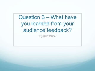 Question 3 – What have
you learned from your
audience feedback?
By Beth Warne
 