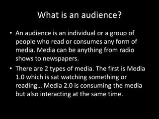 What is an audience?
• An audience is an individual or a group of
people who read or consumes any form of
media. Media can be anything from radio
shows to newspapers.
• There are 2 types of media. The first is Media
1.0 which is sat watching something or
reading… Media 2.0 is consuming the media
but also interacting at the same time.
 