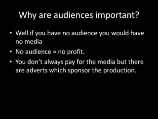 Why are audiences important?
• Well if you have no audience you would have
no media
• No audience = no profit.
• You don’t always pay for the media but there
are adverts which sponsor the production.
 