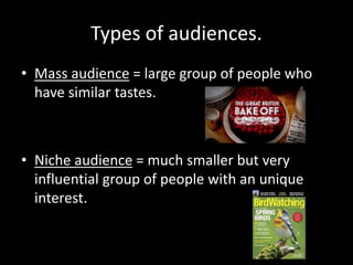 Types of audiences.
• Mass audience = large group of people who
have similar tastes.
• Niche audience = much smaller but very
influential group of people with an unique
interest.
 