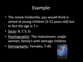 Example:
• The movie Cinderella, you would think is
aimed at young children (3-12 years old) but
in fact the age is 7 +.
• Socio: B, C’S, D.
• Psychographic: The mainstream, single
women, family’s with teenage children.
• Demographic: Females, 7-40.
 