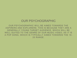 OUR PSYCHOGRAPHIC
OUR PSYCHOGRAPHIC WILL BE AIMED TOWARDS THE
ASPIRERS AND EXPLORERS. THIS IS BECAUSE THEY ARE A
GENERALLY YOUNG TARGET AUDIENCE, WHICH WILL BE
WELL SUITED TO THE GENRE OF OUR MUSIC VIDEO, AS IT IS
A POP SONG, WHICH IS TYPICALLY AIMED TOWARDS THE 18-
25 RANGE.
 