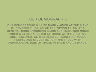 OUR DEMOGRAPHIC
OUR DEMOGRAPHIC WILL BE MAINLY AIMED AT THE B AND
C1 DEMOGRAPHICS, AS WE ARE TRYING TO AIM AT A
GENERAL MIDDLE/WORKING CLASS AUDIENCE. OUR MUSIC
VIDEO WILL BE TARGETED AT THOSE WITH A CREATIVE
SIDE. HOWEVER, WE WILL ALSO BE TARGETING YOUNG
PEOPLE AND STUDENTS, PERHAPS THOSE WITH
ASPIRATIONAL JOBS OF THOSE IN THE B AND C1 BANDS.
 