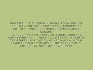 HOWEVER, DUE TO BEING IN SUCH A SOCIAL ERA, WE
COULD AIM THE MUSIC VIDEO AT ANY MEMBERS OF
EITHER THE PSYCHOGRAPHIC OR DEMOGRAPHIC
GROUPS.
ALTHOUGH WE HAVE A SPECIFIC TARGET AUDIENCE,
OUR PERIPHERAL AUDIENCE COULD BE ANY MEMBER OF
THE GENERAL POPULATION, AS MEDIA HAS A GLOBAL
REACH AND CAN BE VIEWED ONLINE AT ANY TIME BY
ANY ONE, BY THE CLICK OF A BUTTON.
 