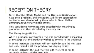 RECEPTION THEORY
Given that the Effects Model and the Uses and Gratifications
have their problems and limitations a different approach to
audiences was developed by the academic Stuart Hall at
Birmingham University in the 1970’s.
This considered how texts were encoded with meaning by
producers and then decoded by the audience.
The theory suggests that:
When a producer constructs a text it is encoded with a meaning
or message that the producer wishes to convey to the audience
In some instances audiences will correctly decode the message
and understand what the producer was trying to say
In some instances the audience will either reject or fail to
 