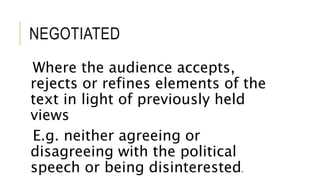 NEGOTIATED
Where the audience accepts,
rejects or refines elements of the
text in light of previously held
views
E.g. neither agreeing or
disagreeing with the political
speech or being disinterested.
 