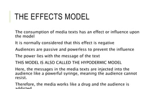 THE EFFECTS MODEL
The consumption of media texts has an effect or influence upon
the model
It is normally considered that this effect is negative
Audiences are passive and powerless to prevent the influence
The power lies with the message of the text
THIS MODEL IS ALSO CALLED THE HYPODERMIC MODEL
Here, the messages in the media texts are injected into the
audience like a powerful syringe, meaning the audience cannot
resist.
Therefore, the media works like a drug and the audience is
 