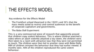 THE EFFECTS MODEL
Key evidence for the Effects Model
1. The Frankfurt school theorised in the 1920’s and 30’s that the
mass media acted to restrict and control audiences to the benefit
of corporate capitalism and governments.
2. The Bobo Doll Experiment:
This is a very controversial piece of research that apparently proved
that children copy violent behaviour. This is where children watched a
video where an adult violently attacked a toy clown, the children were
then taken to a room with attractive toys that they were not permitted
to touch. The children were then led to another room with Bobo Dolls.
88% of children imitated the behaviour that they had earlier viewed. 8
months later, 40% of the children reproduced the same violent
behaviour.
 
