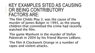 KEY EXAMPLES SITED AS CAUSING
OR BEING CONTRIBUTORY
FACTORS ARE:
The film Childs Play 3, was the cause of the
murder of James Bulger in 1993, as the young
children that committed the crime had recently
watched the film.
The game Manhunt in the murder of Stefan
Pakeerah in 2004 by his friend Warren LeBlanc.
The film A Clockwork Orange in a number of
rapes and violent attacks.
 