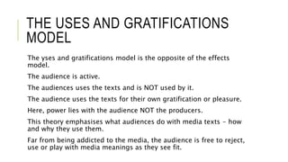 THE USES AND GRATIFICATIONS
MODEL
The yses and gratifications model is the opposite of the effects
model.
The audience is active.
The audiences uses the texts and is NOT used by it.
The audience uses the texts for their own gratification or pleasure.
Here, power lies with the audience NOT the producers.
This theory emphasises what audiences do with media texts - how
and why they use them.
Far from being addicted to the media, the audience is free to reject,
use or play with media meanings as they see fit.
 