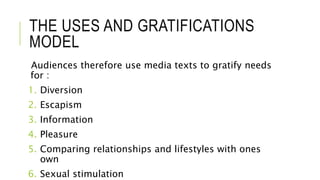 THE USES AND GRATIFICATIONS
MODEL
Audiences therefore use media texts to gratify needs
for :
1. Diversion
2. Escapism
3. Information
4. Pleasure
5. Comparing relationships and lifestyles with ones
own
6. Sexual stimulation
 