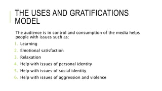 THE USES AND GRATIFICATIONS
MODEL
The audience is in control and consumption of the media helps
people with issues such as:
1. Learning
2. Emotional satisfaction
3. Relaxation
4. Help with issues of personal identity
5. Help with issues of social identity
6. Help with issues of aggression and violence
 
