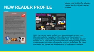 NEW READER PROFILE
I think that my new reader profile is more appropriate as it contains more
information suited to my audience. I think this as, as i have made my
magazine i have realised that the audience fits more into the social group of
students and so have made my reader profile more fitting by adding qualities
of their lifestyle. ie hobbies. In comparison to my old profile i think that it was
quite varied and the new one is more specific in the audience's interests.
please refer to blog for a larger,
clearer version of both reader
profiles.
 