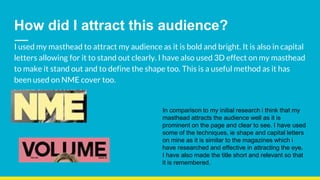How did I attract this audience?
I used my masthead to attract my audience as it is bold and bright. It is also in capital
letters allowing for it to stand out clearly. I have also used 3D effect on my masthead
to make it stand out and to define the shape too. This is a useful method as it has
been used on NME cover too.
In comparison to my initial research i think that my
masthead attracts the audience well as it is
prominent on the page and clear to see. I have used
some of the techniques, ie shape and capital letters
on mine as it is similar to the magazines which i
have researched and effective in attracting the eye.
I have also made the title short and relevant so that
it is remembered.
 
