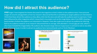 How did I attract this audience?
In my images i have targeted the themes discussed in the magazine so that it relates to the audience more. I have pictured
images of concerts and gig ticket as from my research i discovered that this is something my target audience are interested in.
I think that these attract the audience as they allow a link into the story and will make the audience want to read more. I have
been influenced by other magazines which i researched in my project, such as this image below, taken from NME, showing a
band member of whom the audience are interested in. However i have also made sure to attract my audience by referring
back to my audience research. In my research i discovered that on average, 52% attended 1-3 music gigs per year, which is
why I have included the images below. My audience also showed a large interest in pop music in contrast to rock or any other
type of genre of music. In order to attract my audience here I pictured bands such as ‘Arctic Monkeys’.
 