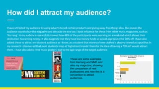 How did I attract my audience?
I have attracted my audience by using adverts to sell certain products and giving away free things also. This makes the
audience want to buy the magazine and attracts the eye too. I took influence for these from other music magazines, such as
‘Kerrang’. In my audience research it showed how 48% of the participants were working on a weekend which shows their
dedication to earning money. It also suggests that they have low money funds so would appreciate the 70% off. I have also
added these to attract my student audience as i know, as a student that money of new clothes is always viewed as a positive.In
my research i discovered that most students shop at ‘highstreet brands’ therefor the idea of having a 70% off would attract
them. I have also added ‘free music posters’ due to the age range of the target audience.
These are some examples
from Kerrang and NME and
also my magazine, showing
the comparison of real
publications and how this is a
convention to attract
audiences.
 