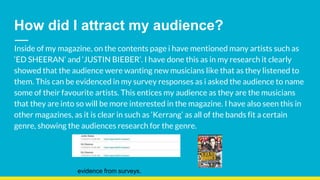 How did I attract my audience?
Inside of my magazine, on the contents page i have mentioned many artists such as
‘ED SHEERAN’ and ‘JUSTIN BIEBER’. I have done this as in my research it clearly
showed that the audience were wanting new musicians like that as they listened to
them. This can be evidenced in my survey responses as i asked the audience to name
some of their favourite artists. This entices my audience as they are the musicians
that they are into so will be more interested in the magazine. I have also seen this in
other magazines, as it is clear in such as ‘Kerrang’ as all of the bands fit a certain
genre, showing the audiences research for the genre.
evidence from surveys.
 