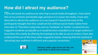 How did I attract my audience?
I have attracted my audience by referring to social media throughout. I have done
this on my contents and double page spread as it re issues the media. I have also
done this to attract the audience as in my research i found that most of the
participants thought that they ‘could not live without social media’ (taken from
interview 1). Therefore using sites such as ‘facebook’ or ‘twitter’ to advertise my
magazine would be acceptable as it would be more relatable to my target audience. I
have done this mainly by offering the hashtag to be able to use on twitter.I have also
evidenced the use of this from other magazines below, showing that this method of
attracting your audience is efficient and a popular convention.
Kerrang’s twitter page shows how they use
social media to attract their audiences..
 