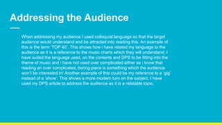 Addressing the Audience
When addressing my audience I used colloquial language so that the target
audience would understand and be attracted into reading this. An example of
this is the term ‘TOP 40’. This shows how i have related my language to the
audience as it is a reference to the music charts which they will understand. I
have suited the language used, on the contents and DPS to be fitting into the
theme of music and i have not used over complicated either as i know that
reading an over complicated, boring piece is something which the audience
won’t be interested in! Another example of this could be my reference to a ‘gig’
instead of a ‘show’. This shows a more modern turn on the subject. I have
used my DPS article to address the audience as it is a relatable topic.
 