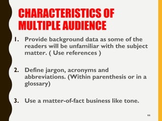 CHARACTERISTICS OF
MULTIPLE AUDIENCE
1. Provide background data as some of the
readers will be unfamiliar with the subject
matter. ( Use references )
2. Define jargon, acronyms and
abbreviations. (Within parenthesis or in a
glossary)
3. Use a matter-of-fact business like tone.
11
 