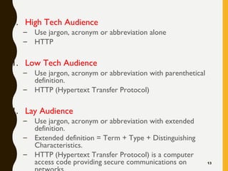 1. High Tech Audience
– Use jargon, acronym or abbreviation alone
– HTTP
1. Low Tech Audience
– Use jargon, acronym or abbreviation with parenthetical
definition.
– HTTP (Hypertext Transfer Protocol)
1. Lay Audience
– Use jargon, acronym or abbreviation with extended
definition.
– Extended definition = Term + Type + Distinguishing
Characteristics.
– HTTP (Hypertext Transfer Protocol) is a computer
access code providing secure communications on 13
 