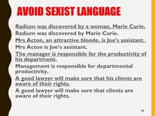AVOID SEXIST LANGUAGE
• Radium was discovered by a woman, Marie Curie.
• Radium was discovered by Marie Curie.
• Mrs Acton, an attractive blonde, is Joe’s assistant.
• Mrs Acton is Joe’s assistant.
• The manager is responsible for the productivity of
his department.
• Management is responsible for departmental
productivity.
• A good lawyer will make sure that his clients are
aware of their rights.
• A good lawyer will make sure that clients are
aware of their rights.
15
 
