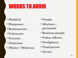WORDS TO AVOID
• Mankind
• Manpower
• Businessmen
• Policemen
• Firemen
• Chairman
• Waiter / Waitress
• People
• Workers ,
personnel
• Business people
• Police officers
• Firefighters
• Chairperson
• Server
16
 