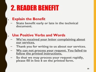 2. READER BENEFIT
1. Explain the Benefit
– State benefit early or late in the technical
document.
1. Use Positive Verbs and Words
– We’ve received your letter complaining about
our services.
– Thank you for writing to us about our services.
– We can not process your request. You failed to
follow the printed instructions.
– So that we may process your request rapidly,
please fill in line 6 on the printed form.
20
 