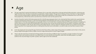  Age
■ The age range that I’m going to be looking at is between 16 to 25 year olds, putting them in the age starting further education, continuing onto
higher education then moving to employment or potentially a masters degree.The age that I'm looking at means that there is a high possibility
of the consumers being students, especially withYork's large student population so that needs to take into consideration how much time do
these people have, what do they want to use that time on and how much can they spend on this.
■ Another thing that I need to think about going into this is that the age range goes down to 16, meaning that there needs to be a good selection
of events and attractions that don’t run the risk of being asked for an ID that they don’t have. It means looking further to find non- alcohol
related events inYork that would appeal to young people, which is much harder than it should be. Because of the type of people I’m targeting my
work at, there are a lot of events that will take place in bars and live music venues that will sell alcohol, but that doesn’t necessarily mean that
they aren’t accessible to under 18 year olds as long as they follow the law. I want to make the underage members of my audience to know that it
doesn’t stop them from enjoying themselves in a setting that they feel most comfortable in, as well as make sure that they’re aware of other
events.
■ As for the people who have passed the age of 18 I know that there will be a wider range of things that are available to do for them inYork, due to
being of legal drinking age as well as a higher minimum wage, allowing them to have a higher budget.
■ There is also the importance of what kind of things people want to be doing at different ages, for example a younger member of my target
audience that’s only recently turned 18 is more likely to go on a more intense and tiring event, rather than the oldest people in my target
audience who may have begun to prefer a quieter, calmer night out for their weekends.
 