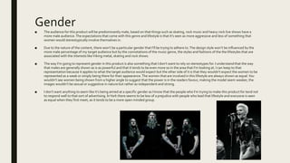 Gender
■ The audience for this product will be predominantly male, based on that things such as skating, rock music and heavy rock live shows have a
more male audience.The expectations that come with this genre and lifestyle is that it’s seen as more aggressive and less of something that
women would stereotypically involve themselves in.
■ Due to the nature of the content, there won’t be a particular gender that I’ll be trying to adhere to.The design style won’t be influenced by the
more male percentage of my target audience but by the connotations of the music genre, the styles and fashions of the the lifestyles that are
associated with the interests likeViking metal, skating and rock shows.
■ The way I’m going to represent gender in this product is also something that I don’t want to rely on stereotypes for. I understand that the way
that males are generally shown as is as powerful and that it tends to be even more so in the area that I’m looking at. I can keep to that
representation because it applies to what the target audience would expect but the other side of it is that they wouldn’t expect the women to be
represented as a weak or simply being there for their appearance.The women that are involved in this lifestyle are always shown as equal.You
wouldn’t see women being shown from a higher angle to suggest that the power is in the readers favour, making the model seem weaker, the
images wouldn’t be sexual or suggestive in nature but rather as independent and strong.
■ I don’t want anything to seem like it’s being aimed at a specific gender as I know that the people who I’m trying to make this product for tend not
to respond well to that sort of advertising. InYork there seems to be less of a prejudice with people who lead that lifestyle and everyone is seen
as equal when they first meet, as it tends to be a more open minded group.
 