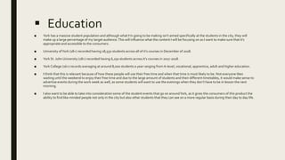  Education
■ York has a massive student population and although what I’m going to be making isn’t aimed specifically at the students in the city, they will
make up a large percentage of my target audience.This will influence what the content I will be focusing on as I want to make sure that it’s
appropriate and accessible to the consumers.
■ University ofYork (18+) recorded having 18,550 students across all of it’s courses in December of 2018.
■ York St. John University (18+) recorded having 6,250 students across it’s courses in 2017-2018.
■ York College (16+) records averaging at around 8,000 students a year ranging from A-level, vocational, apprentice, adult and higher education.
■ I think that this is relevant because of how these people will use their free time and when that time is most likely to be. Not everyone likes
waiting until the weekend to enjoy their free time and due to the large amount of students and their different timetables, it would make sense to
advertise events during the work week as well, as some students will want to use the evenings when they don’t have to be in lesson the next
morning.
■ I also want to be able to take into consideration some of the student events that go on aroundYork, as it gives the consumers of this product the
ability to find like-minded people not only in the city but also other students that they can see on a more regular basis during their day to day life.
 