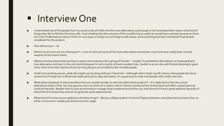  Interview One
■ I interviewed one of the people from my social circle who falls into the more alternative youth group inYork and asked them about what kind of
things they like to fill their free time with. I had a feeling that the outcome of this wouldn’t be as useful as I would have wanted, because as there
isn’t a lot of alternative culture inYork, it’s very easy to simply run out things to talk about, and everything that they mentioned I had already
considered for the product.
■ How old are you? – 18
■ What kind of music are you listening to? – a mix of rock and some of the more alternative mainstream music but never really been into the
majority of the recent charts.
■ Where are some places that you’d go to spend your evening with a group of friends? - Usually it’s somewhere like Gibson's or Drawing Board
(two alternative rock bars in the city centre) because I’m not a big fan of loud crowded clubs. I prefer to sit at a bar with friends listening to good
music that I know the majority of and can sing along to surrounded by like-minded people.
■ Aside from drinking venues, what else might you be doing with your free time? – Although I don’t skate myself, I know a few people that do so
sometimes I’ll head over to Rowntree skate park just to relax and watch, it’s a good way to meet new people with similar interests.
■ What about shopping? Is there anywhere that you would consider to sell more alternative products? – It’s really hard to find any actual
alternative shops inYork, the only genuine one I can think of is Classix, which is family owned and has limited stock but offers a great piercing
studio at the back. Besides that its only second hand or vintage shops scattered around the city, that also don’t have a great selection because of
what kind of business they are but are generally quite expensive too.
■ What kind of income are you getting to do these things? – Being a college student it’s kind of flipping between unemployment and part time, so
either no income or maybe just above minimum wage.
 