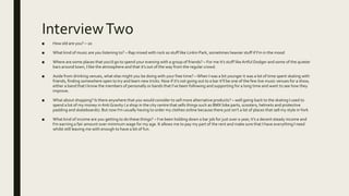 InterviewTwo
■ How old are you? – 20
■ What kind of music are you listening to? – Rap mixed with rock so stuff like Linkin Park, sometimes heavier stuff if I’m in the mood
■ Where are some places that you’d go to spend your evening with a group of friends? – For me it’s stuff like Artful Dodger and some of the quieter
bars around town, I like the atmosphere and that it’s out of the way from the regular crowd.
■ Aside from drinking venues, what else might you be doing with your free time? –When I was a bit younger it was a lot of time spent skating with
friends, finding somewhere open to try and learn new tricks. Now if it’s not going out to a bar it’ll be one of the few live music venues for a show,
either a band that I know the members of personally or bands that I’ve been following and supporting for a long time and want to see how they
improve.
■ What about shopping? Is there anywhere that you would consider to sell more alternative products? – well going back to the skating I used to
spend a lot of my money in AntiGravity ( a shop in the city centre that sells things such as BMX bike parts, scooters, helmets and protective
padding and skateboards). But now I’m usually having to order my clothes online because there just isn’t a lot of places that sell my style inYork
■ What kind of income are you getting to do these things? – I’ve been holding down a bar job for just over a year, it’s a decent steady income and
I'm earning a fair amount over minimum wage for my age. It allows me to pay my part of the rent and make sure that I have everything I need
whilst still leaving me with enough to have a bit of fun.
 