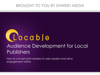 Audience Development for Local
Publishers
BROUGHT TO YOU BY SHWEIKI MEDIA
How to convert print readers to web readers and drive
engagement online
 