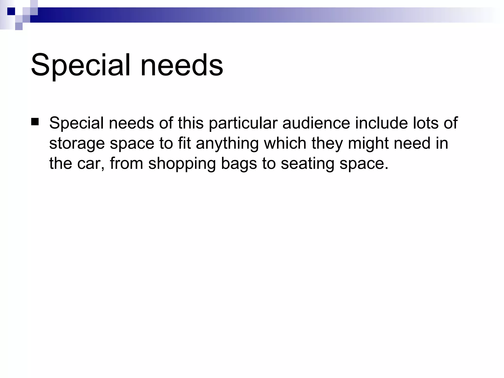 Special needs   Special needs of this particular audience include lots of storage space to fit anything which they might need in the car, from shopping bags to seating space. 