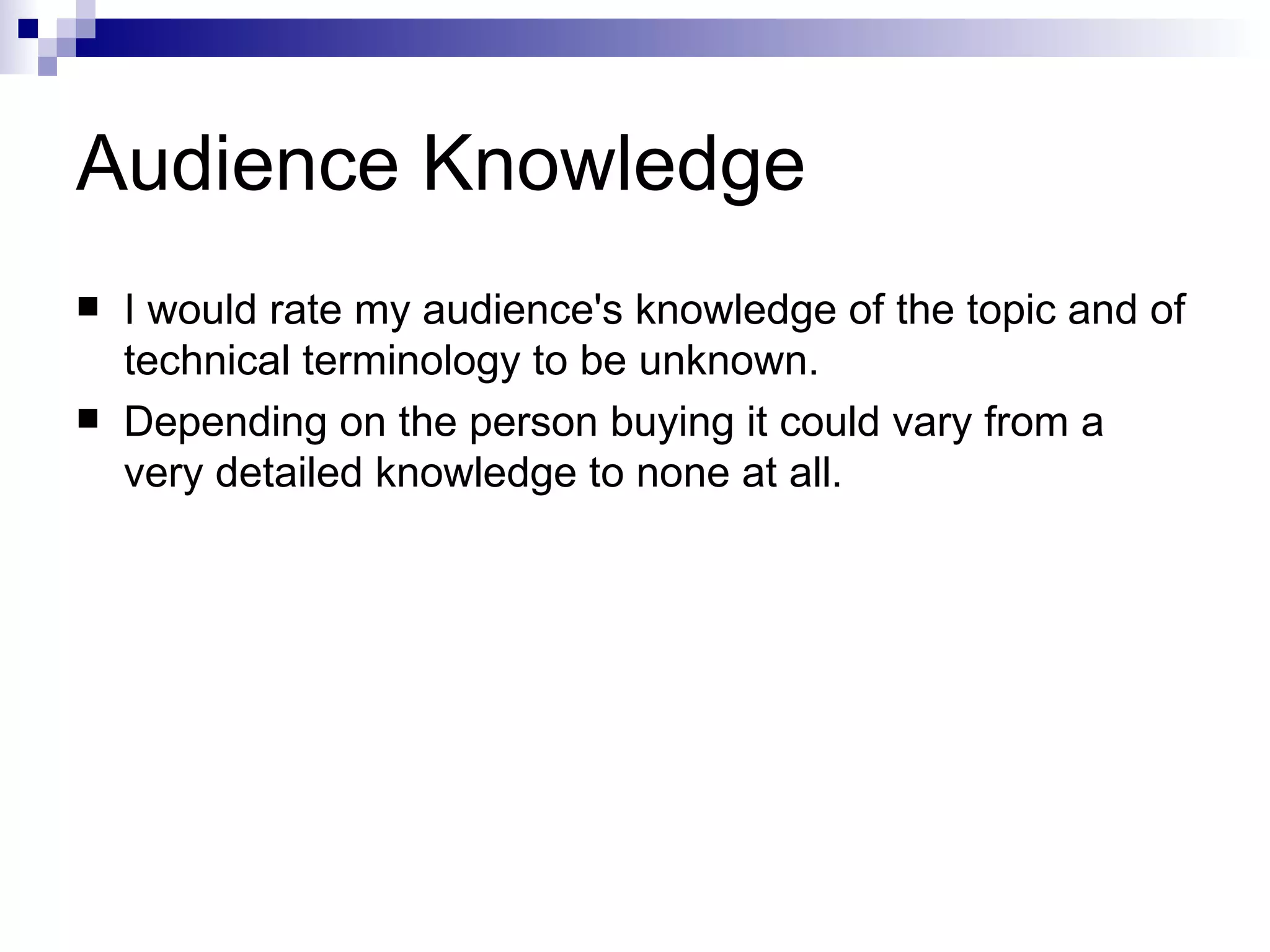 Audience Knowledge I would rate my audience's knowledge of the topic and of technical terminology to be unknown.  Depending on the person buying it could vary from a very detailed knowledge to none at all. 
