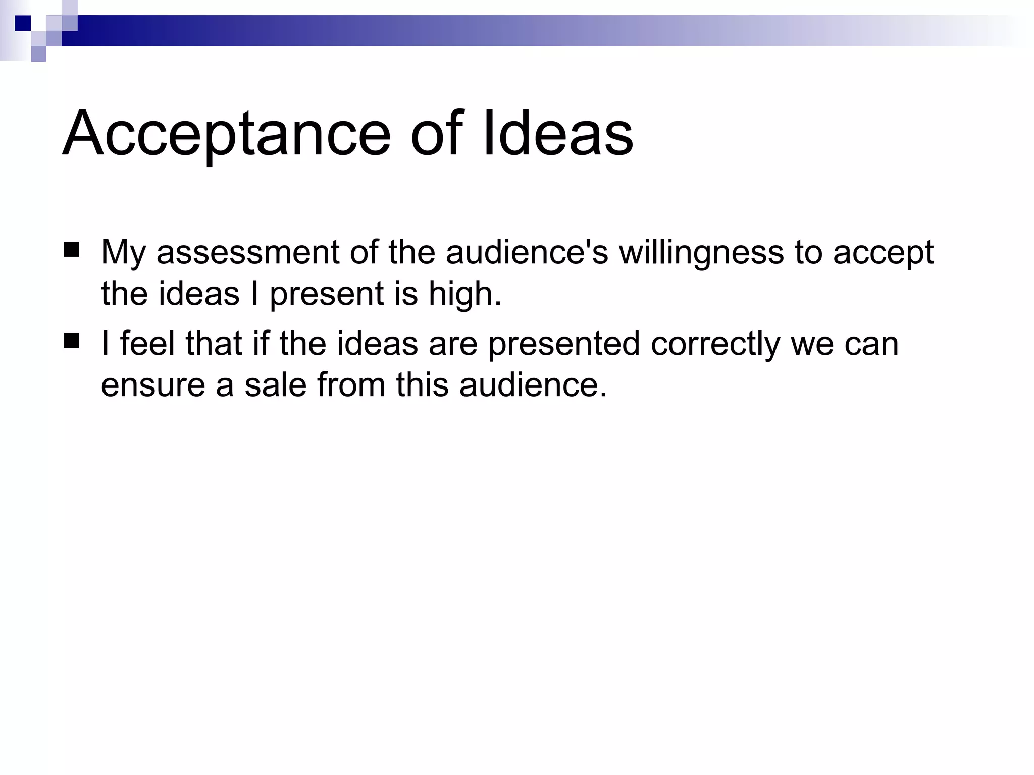Acceptance of Ideas My assessment of the audience's willingness to accept the ideas I present is high.  I feel that if the ideas are presented correctly we can ensure a sale from this audience.   