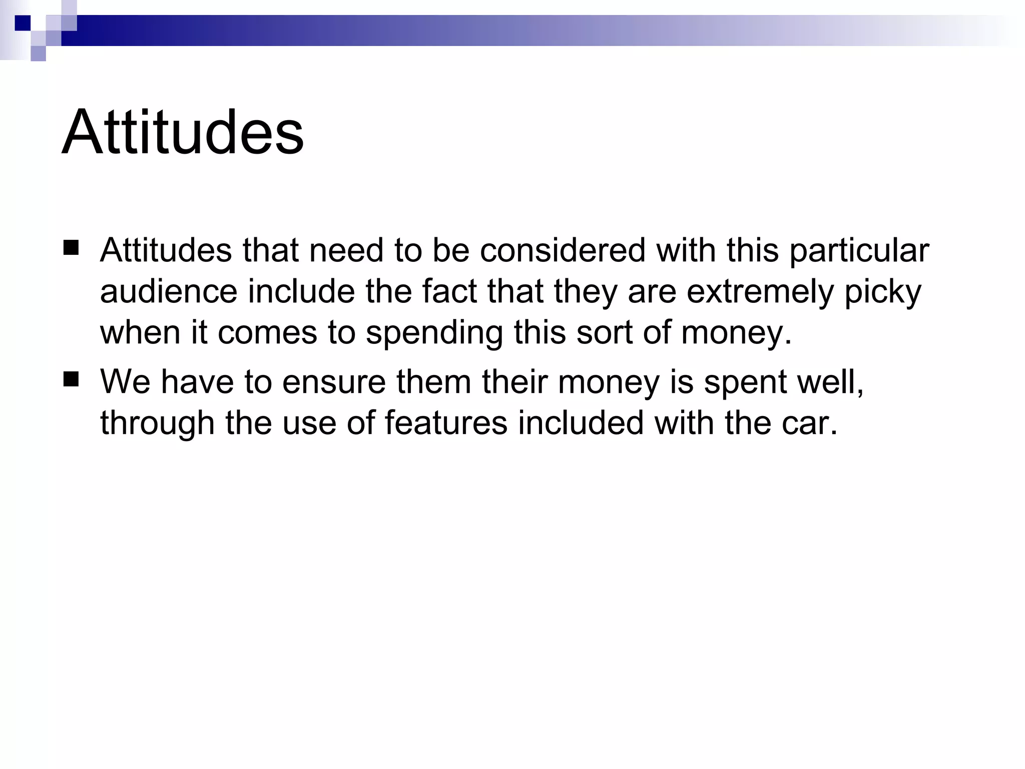 Attitudes Attitudes that need to be considered with this particular audience include the fact that they are extremely picky when it comes to spending this sort of money.  We have to ensure them their money is spent well, through the use of features included with the car.   