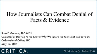 Think Deeply, Think Well
How Journalists Can Combat Denial of
Facts & Evidence
Sara E. Gorman, PhD MPH 
Co-author of Denying to the Grave: Why We Ignore the Facts That Will Save Us 
Co-founder of Critica, LLC
May 19, 2017
 